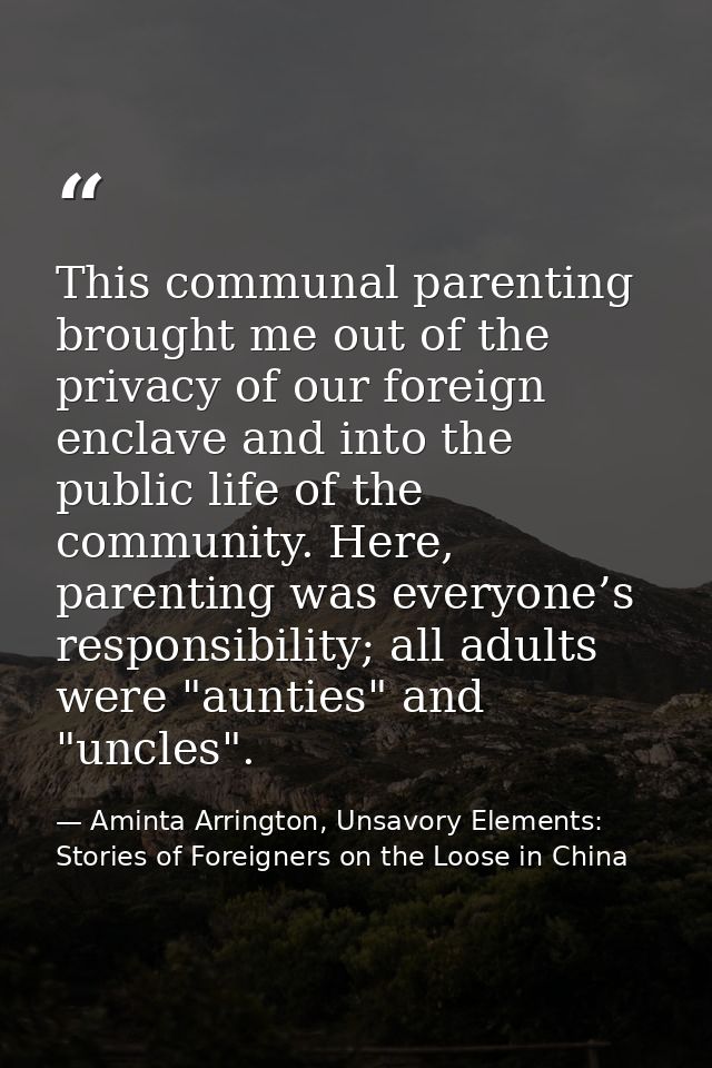 This communal parenting brought me out of the privacy of our foreign enclave and into the public life of the community.  — Aminta Arrington, Unsavory Elements: Stories of Foreigners on the Loose in China