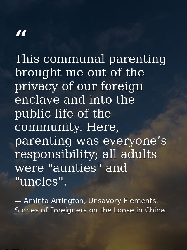 This communal parenting brought me out of the privacy of our foreign enclave and into the public life of the community.  — Aminta Arrington, Unsavory Elements: Stories of Foreigners on the Loose in China