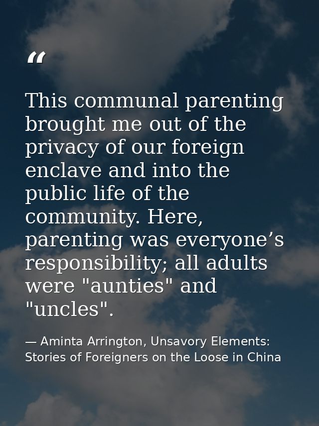 This communal parenting brought me out of the privacy of our foreign enclave and into the public life of the community.  — Aminta Arrington, Unsavory Elements: Stories of Foreigners on the Loose in China