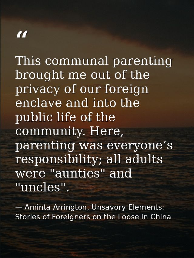 This communal parenting brought me out of the privacy of our foreign enclave and into the public life of the community.  — Aminta Arrington, Unsavory Elements: Stories of Foreigners on the Loose in China