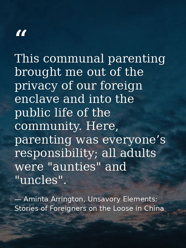 This communal parenting brought me out of the privacy of our foreign enclave and into the public life of the community.  — Aminta Arrington, Unsavory Elements: Stories of Foreigners on the Loose in China