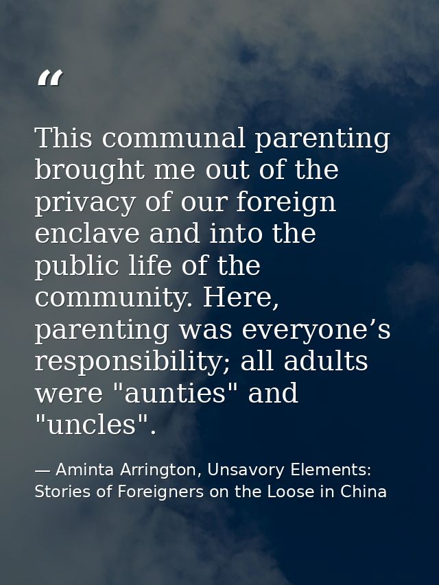 This communal parenting brought me out of the privacy of our foreign enclave and into the public life of the community.  — Aminta Arrington, Unsavory Elements: Stories of Foreigners on the Loose in China
