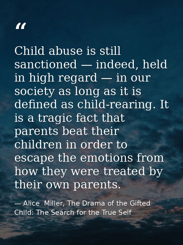 Child abuse is still sanctioned — indeed, held in high regard — in our society as long as it is defined as child-rearing — Alice  Miller, The Drama of the Gifted Child: The Search for the True Self