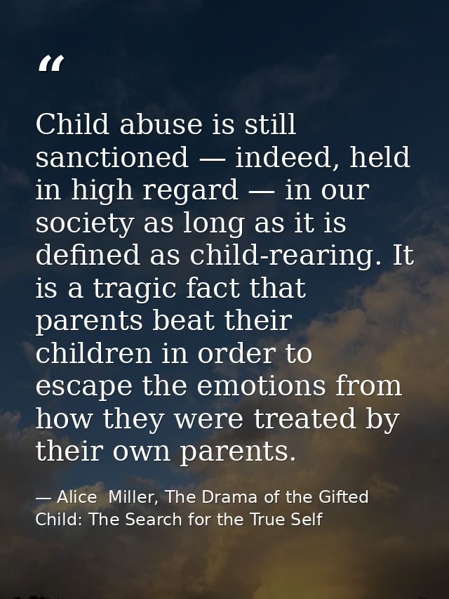 Child abuse is still sanctioned — indeed, held in high regard — in our society as long as it is defined as child-rearing — Alice  Miller, The Drama of the Gifted Child: The Search for the True Self