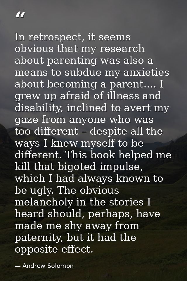 In retrospect, it seems obvious that my research about parenting was also a means to subdue my anxieties about becoming  — Andrew Solomon