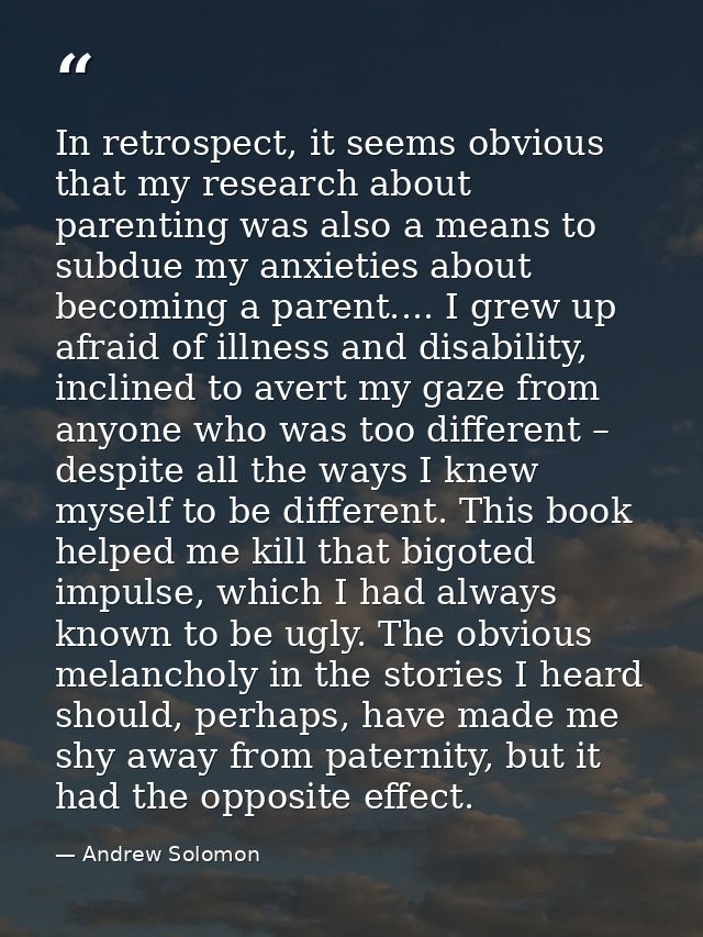 In retrospect, it seems obvious that my research about parenting was also a means to subdue my anxieties about becoming  — Andrew Solomon