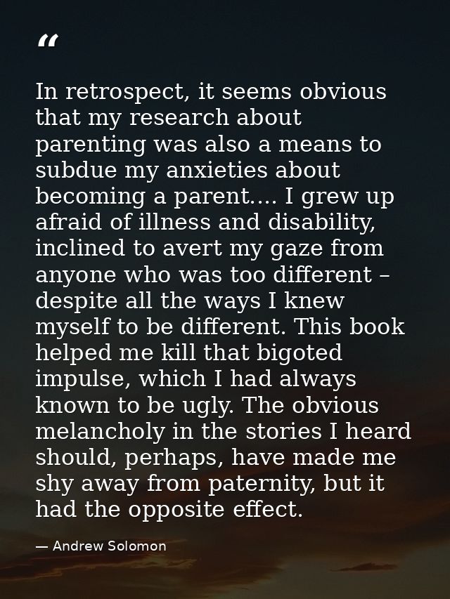 In retrospect, it seems obvious that my research about parenting was also a means to subdue my anxieties about becoming  — Andrew Solomon
