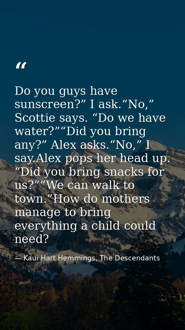 Do you guys have sunscreen?” I ask.“No,” Scottie says. “Do we have water?”“Did you bring any?” Alex asks.“No,” I say.Ale — Kaui Hart Hemmings, The Descendants