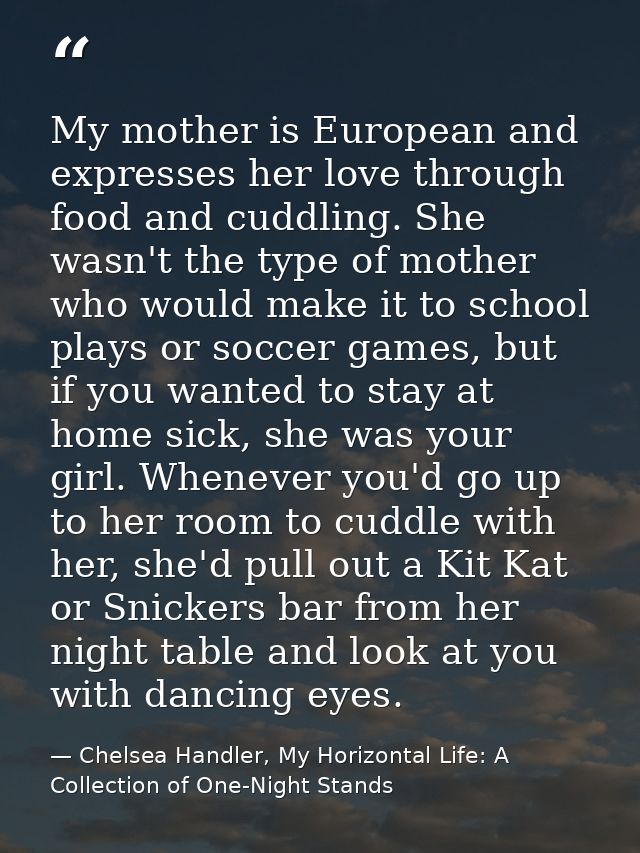 My mother is European and expresses her love through food and cuddling. She wasn't the type of mother who would make it  — Chelsea Handler, My Horizontal Life: A Collection of One-Night Stands