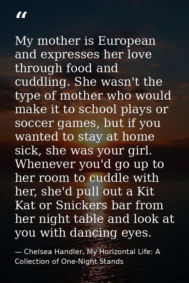 My mother is European and expresses her love through food and cuddling. She wasn't the type of mother who would make it  — Chelsea Handler, My Horizontal Life: A Collection of One-Night Stands