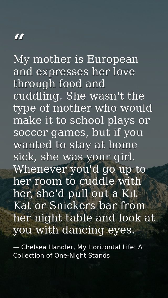 My mother is European and expresses her love through food and cuddling. She wasn't the type of mother who would make it  — Chelsea Handler, My Horizontal Life: A Collection of One-Night Stands
