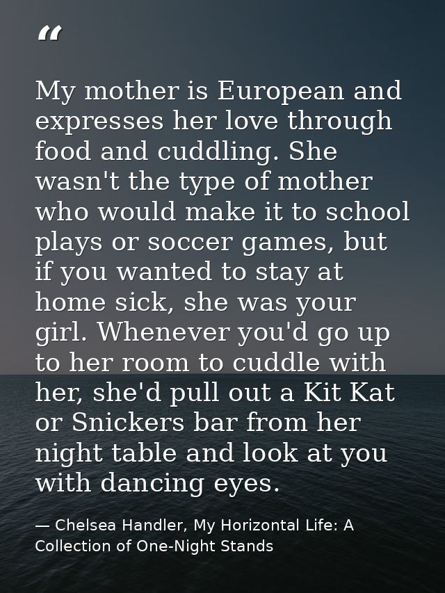 My mother is European and expresses her love through food and cuddling. She wasn't the type of mother who would make it  — Chelsea Handler, My Horizontal Life: A Collection of One-Night Stands