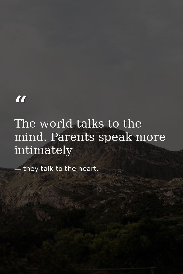 The world talks to the mind. Parents speak more intimately — they talk to the heart.