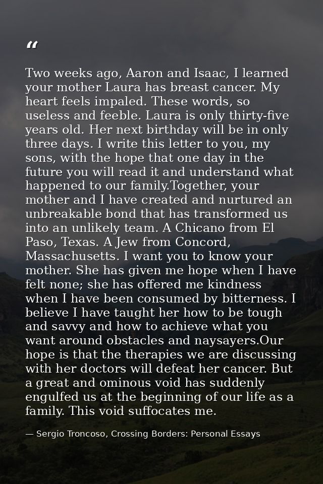 Two weeks ago, Aaron and Isaac, I learned your mother Laura has breast cancer. My heart feels impaled. These words, so u — Sergio Troncoso, Crossing Borders: Personal Essays