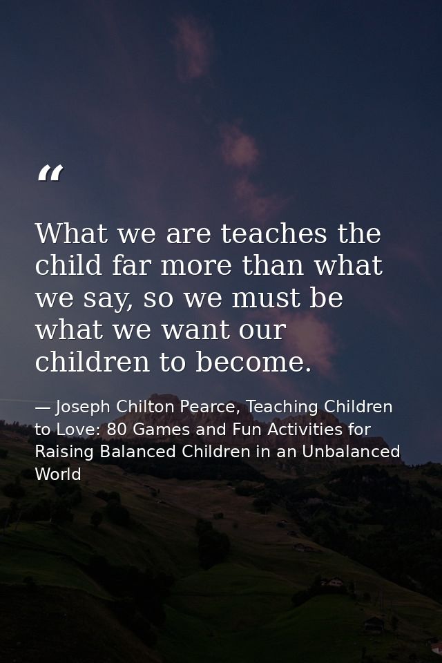 What we are teaches the child far more than what we say, so we must be what we want our children to become. — Joseph Chilton Pearce, Teaching Children to Love: 80 Games and Fun Activities for Raising Balanced Children in an Unbalanced World