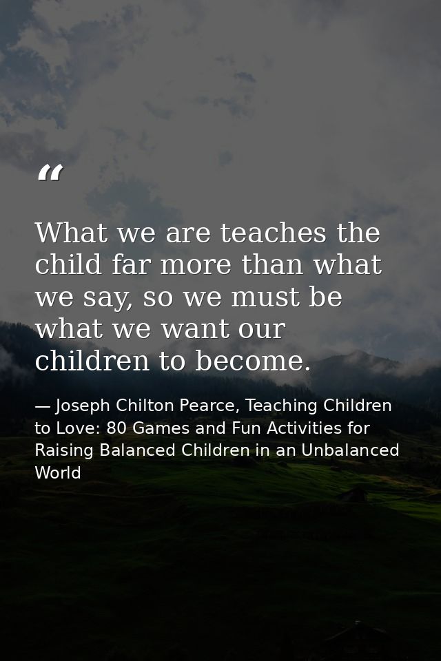 What we are teaches the child far more than what we say, so we must be what we want our children to become. — Joseph Chilton Pearce, Teaching Children to Love: 80 Games and Fun Activities for Raising Balanced Children in an Unbalanced World