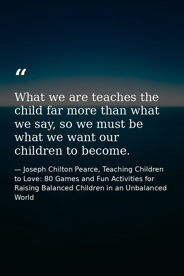 What we are teaches the child far more than what we say, so we must be what we want our children to become. — Joseph Chilton Pearce, Teaching Children to Love: 80 Games and Fun Activities for Raising Balanced Children in an Unbalanced World