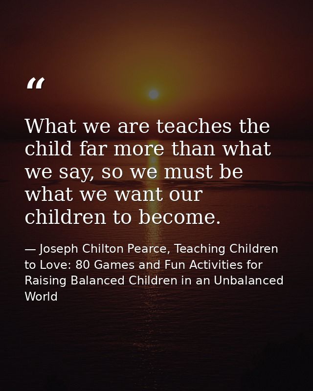 What we are teaches the child far more than what we say, so we must be what we want our children to become. — Joseph Chilton Pearce, Teaching Children to Love: 80 Games and Fun Activities for Raising Balanced Children in an Unbalanced World