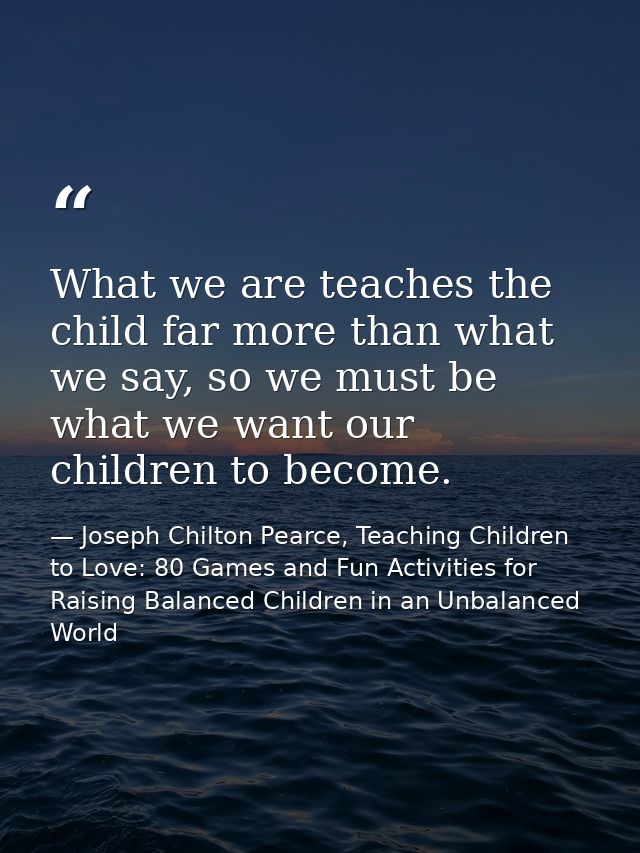 What we are teaches the child far more than what we say, so we must be what we want our children to become. — Joseph Chilton Pearce, Teaching Children to Love: 80 Games and Fun Activities for Raising Balanced Children in an Unbalanced World