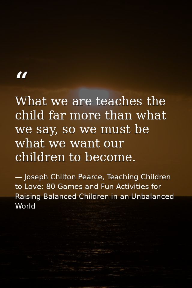 What we are teaches the child far more than what we say, so we must be what we want our children to become. — Joseph Chilton Pearce, Teaching Children to Love: 80 Games and Fun Activities for Raising Balanced Children in an Unbalanced World