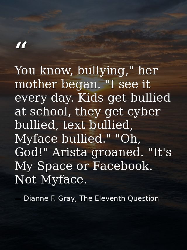 You know, bullying," her mother began. "I see it every day. Kids get bullied at school, they get cyber bullied, text bul — Dianne F. Gray, The Eleventh Question