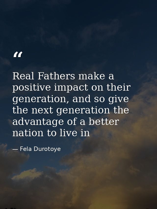 Real Fathers make a positive impact on their generation, and so give the next generation the advantage of a better natio — Fela Durotoye