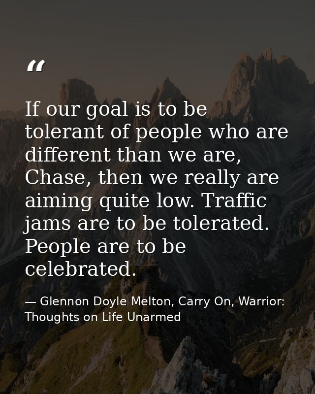 If our goal is to be tolerant of people who are different than we are, Chase, then we really are aiming quite low. Traff — Glennon Doyle Melton, Carry On, Warrior: Thoughts on Life Unarmed