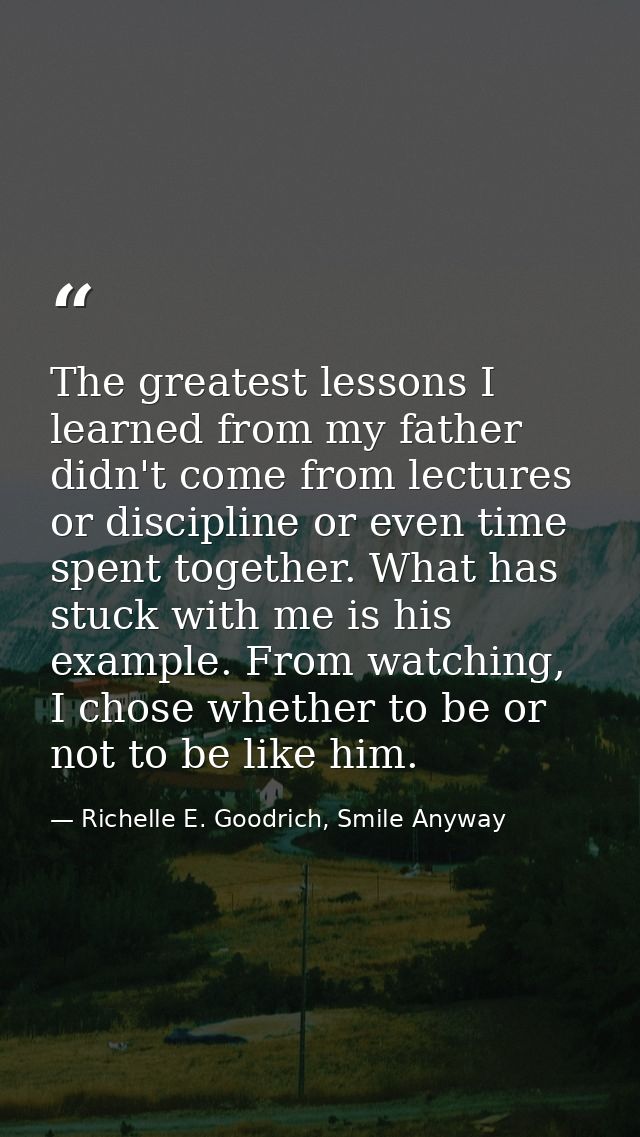 The greatest lessons I learned from my father didn't come from lectures or discipline or even time spent together. What  — Richelle E. Goodrich, Smile Anyway