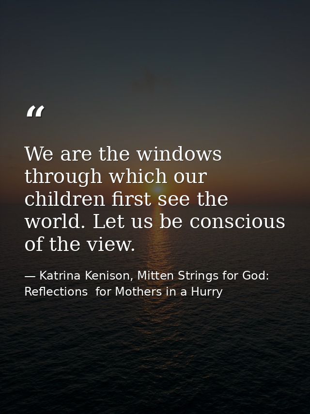 We are the windows through which our children first see the world. Let us be conscious of the view. — Katrina Kenison, Mitten Strings for God: Reflections  for Mothers in a Hurry