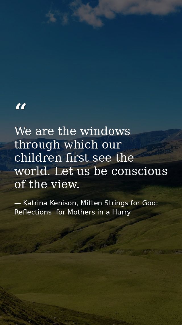 We are the windows through which our children first see the world. Let us be conscious of the view. — Katrina Kenison, Mitten Strings for God: Reflections  for Mothers in a Hurry