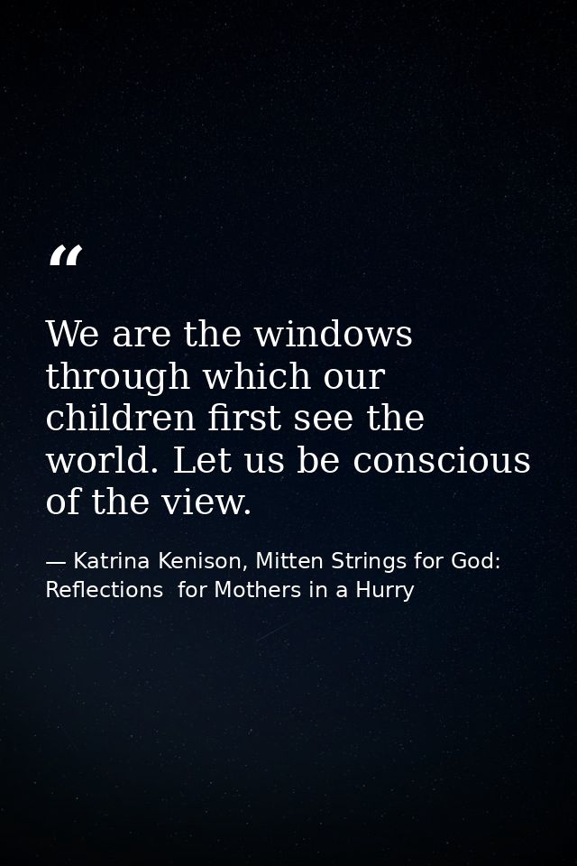 We are the windows through which our children first see the world. Let us be conscious of the view. — Katrina Kenison, Mitten Strings for God: Reflections  for Mothers in a Hurry