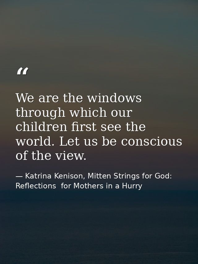 We are the windows through which our children first see the world. Let us be conscious of the view. — Katrina Kenison, Mitten Strings for God: Reflections  for Mothers in a Hurry