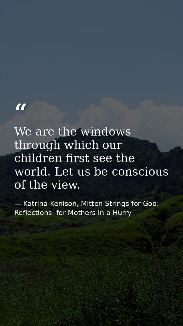 We are the windows through which our children first see the world. Let us be conscious of the view. — Katrina Kenison, Mitten Strings for God: Reflections  for Mothers in a Hurry