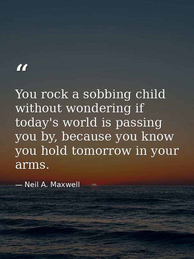 You rock a sobbing child without wondering if today's world is passing you by, because you know you hold tomorrow in you — Neil A. Maxwell