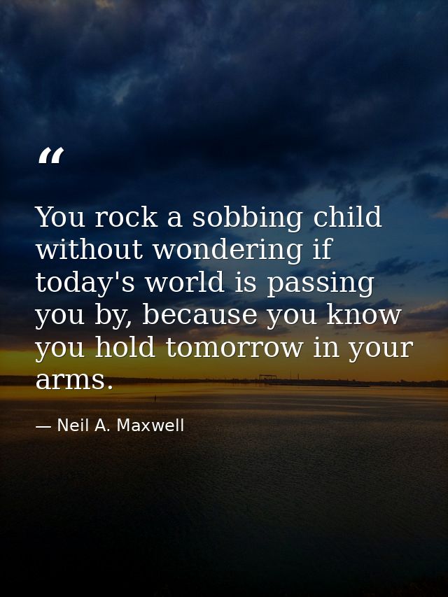 You rock a sobbing child without wondering if today's world is passing you by, because you know you hold tomorrow in you — Neil A. Maxwell