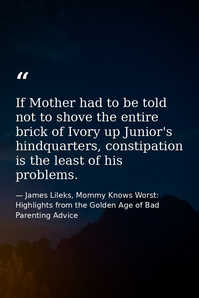 If Mother had to be told not to shove the entire brick of Ivory up Junior's hindquarters, constipation is the least of h — James Lileks, Mommy Knows Worst: Highlights from the Golden Age of Bad Parenting Advice