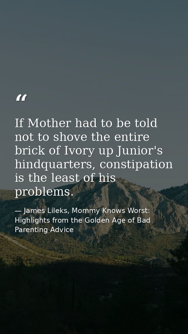 If Mother had to be told not to shove the entire brick of Ivory up Junior's hindquarters, constipation is the least of h — James Lileks, Mommy Knows Worst: Highlights from the Golden Age of Bad Parenting Advice