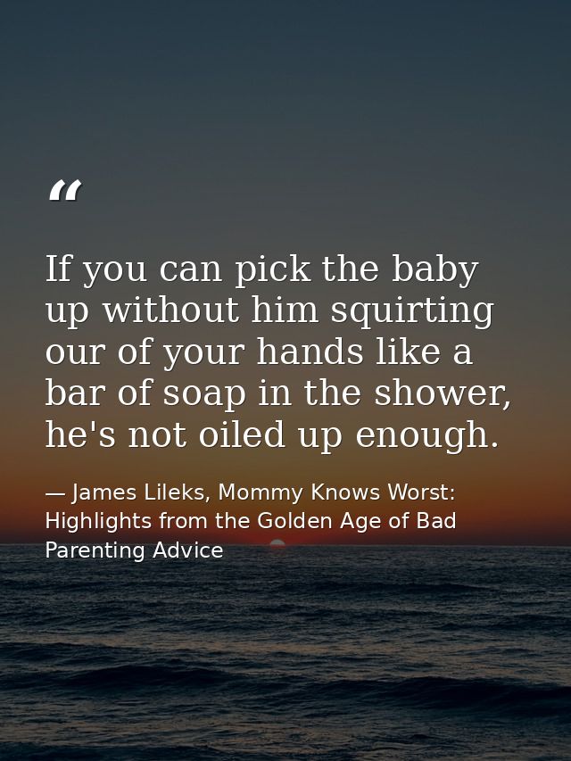 If you can pick the baby up without him squirting our of your hands like a bar of soap in the shower, he's not oiled up  — James Lileks, Mommy Knows Worst: Highlights from the Golden Age of Bad Parenting Advice
