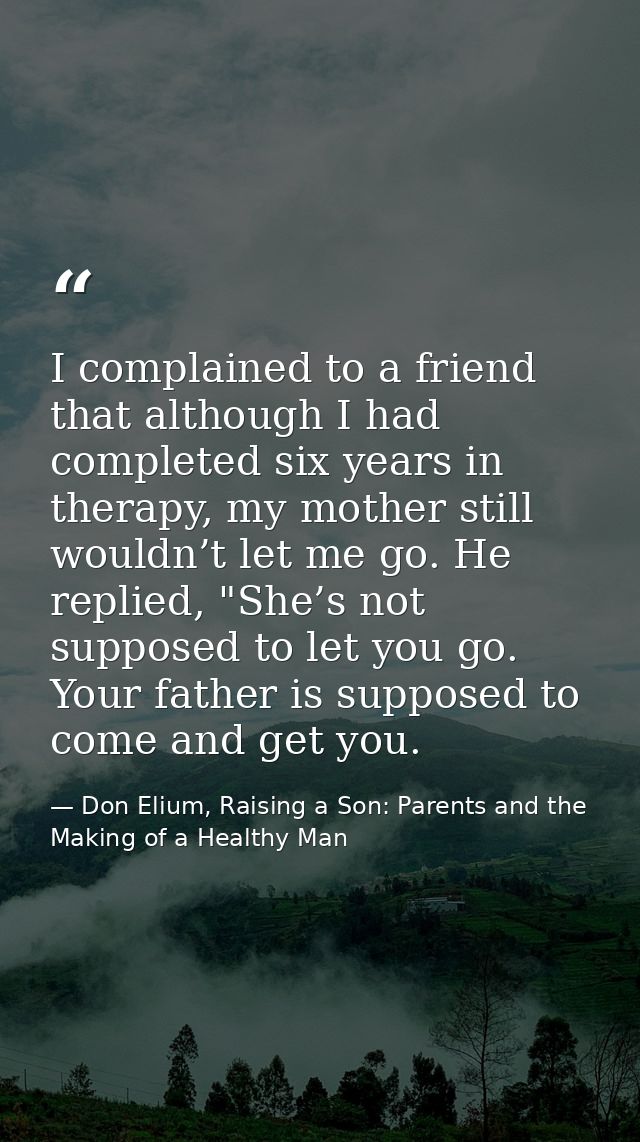 I complained to a friend that although I had completed six years in therapy, my mother still wouldn’t let me go. He repl — Don Elium, Raising a Son: Parents and the Making of a Healthy Man