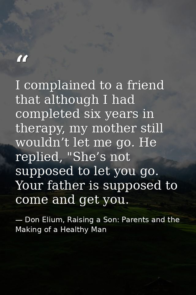 I complained to a friend that although I had completed six years in therapy, my mother still wouldn’t let me go. He repl — Don Elium, Raising a Son: Parents and the Making of a Healthy Man