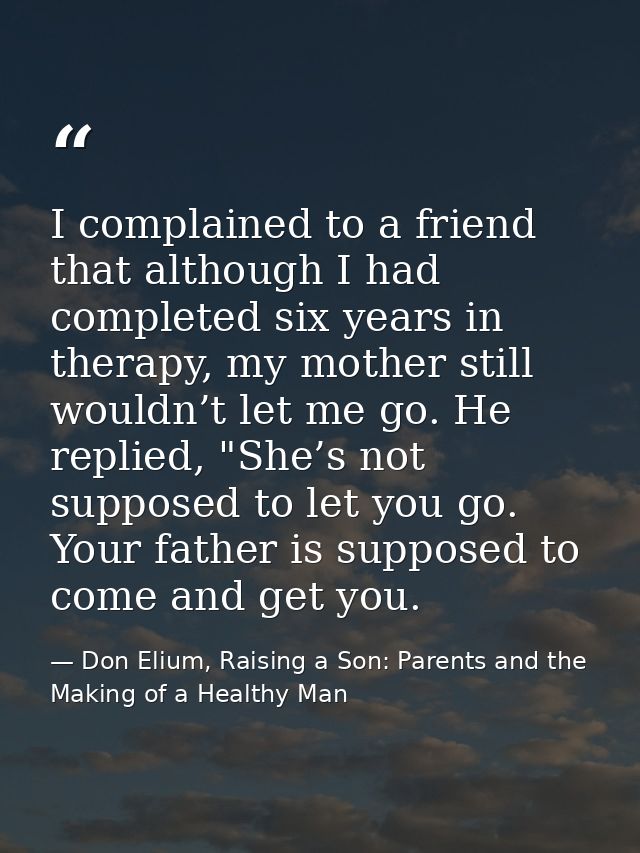 I complained to a friend that although I had completed six years in therapy, my mother still wouldn’t let me go. He repl — Don Elium, Raising a Son: Parents and the Making of a Healthy Man
