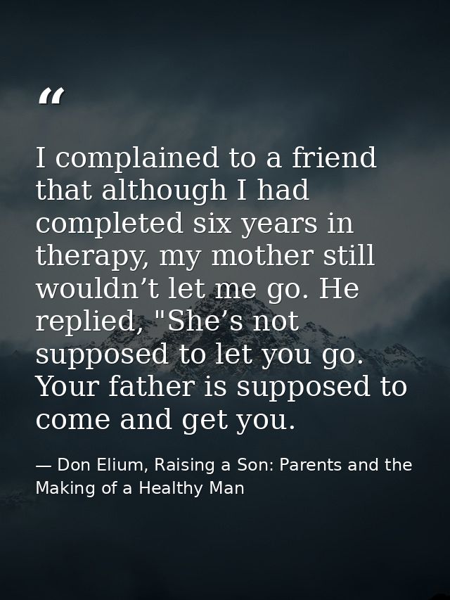 I complained to a friend that although I had completed six years in therapy, my mother still wouldn’t let me go. He repl — Don Elium, Raising a Son: Parents and the Making of a Healthy Man