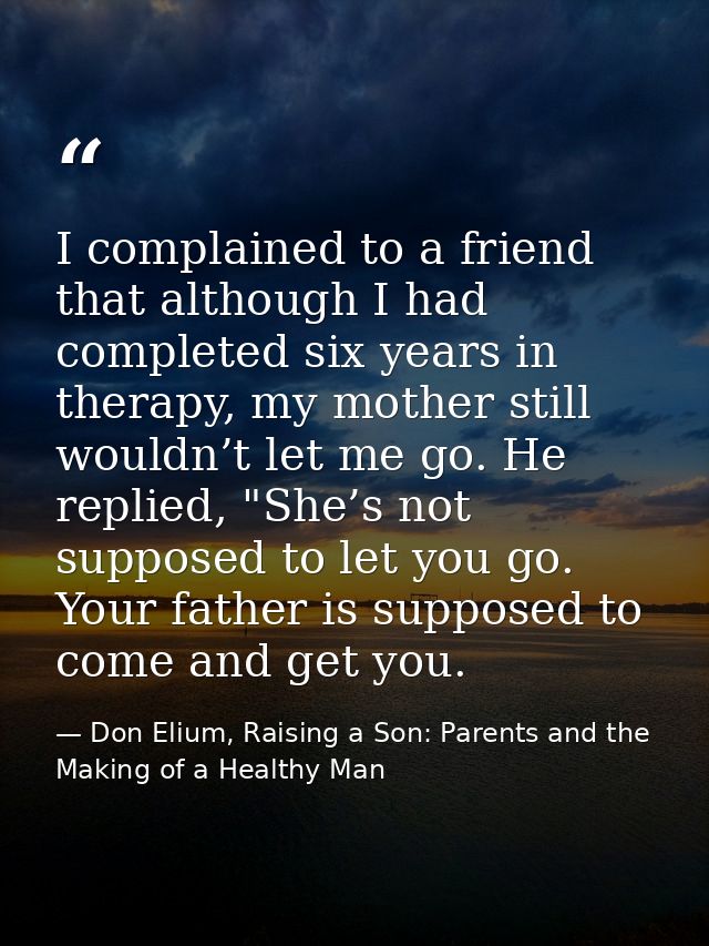 I complained to a friend that although I had completed six years in therapy, my mother still wouldn’t let me go. He repl — Don Elium, Raising a Son: Parents and the Making of a Healthy Man