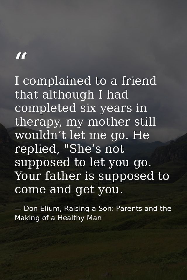 I complained to a friend that although I had completed six years in therapy, my mother still wouldn’t let me go. He repl — Don Elium, Raising a Son: Parents and the Making of a Healthy Man