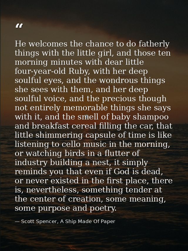 He welcomes the chance to do fatherly things with the little girl, and those ten morning minutes with dear little four-y — Scott Spencer, A Ship Made Of Paper