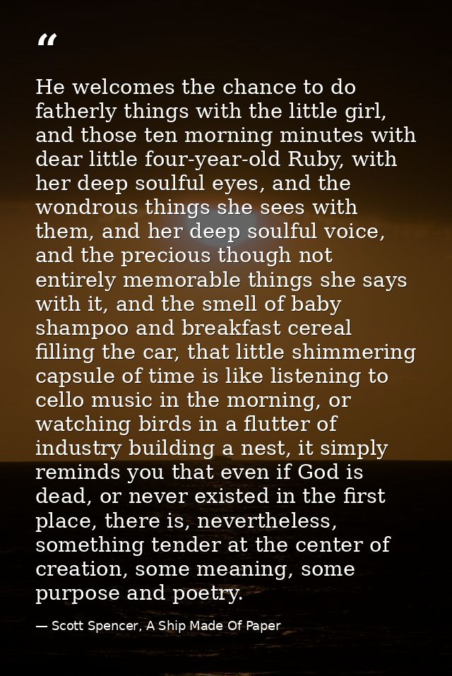 He welcomes the chance to do fatherly things with the little girl, and those ten morning minutes with dear little four-y — Scott Spencer, A Ship Made Of Paper