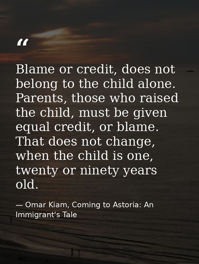 Blame or credit, does not belong to the child alone. Parents, those who raised the child, must be given equal credit, or — Omar Kiam, Coming to Astoria: An Immigrant's Tale