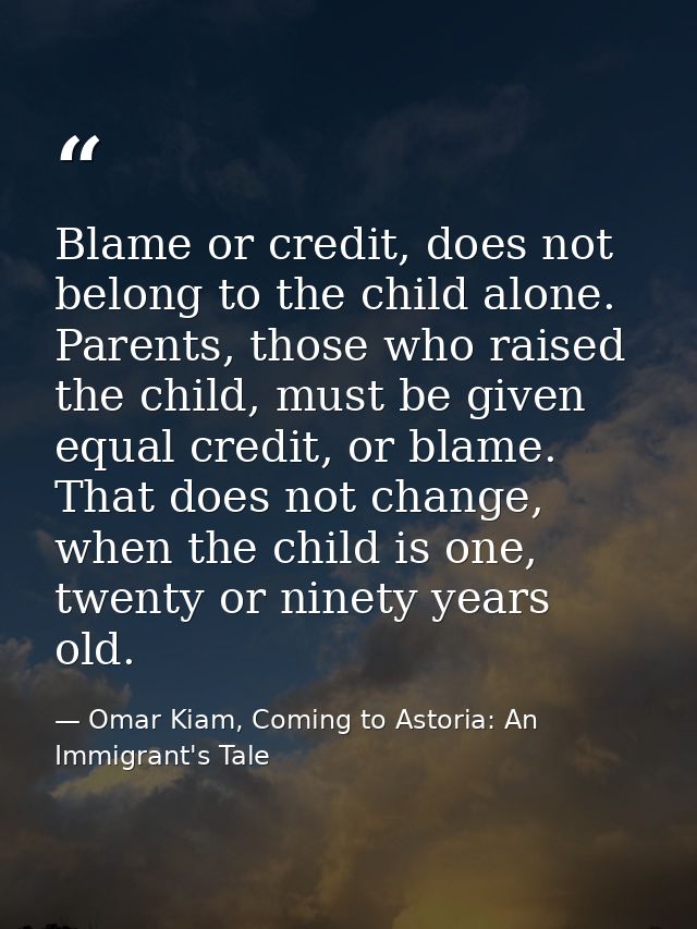 Blame or credit, does not belong to the child alone. Parents, those who raised the child, must be given equal credit, or — Omar Kiam, Coming to Astoria: An Immigrant's Tale