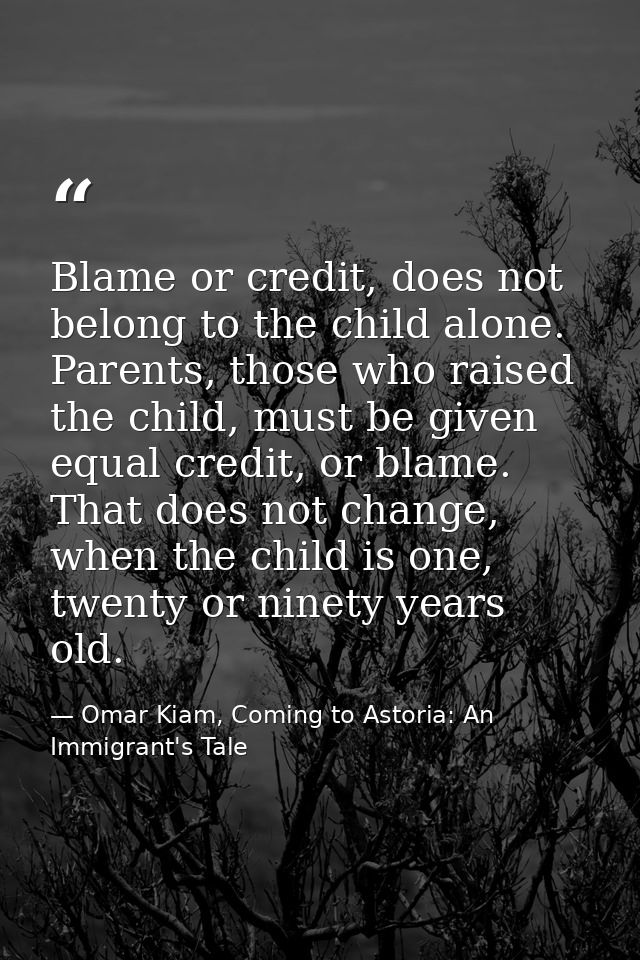 Blame or credit, does not belong to the child alone. Parents, those who raised the child, must be given equal credit, or — Omar Kiam, Coming to Astoria: An Immigrant's Tale