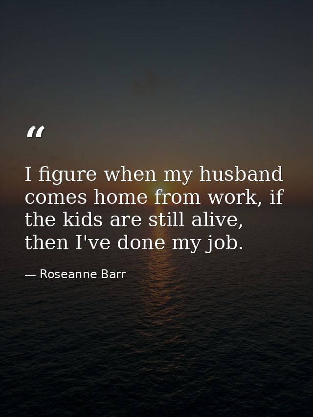 I figure when my husband comes home from work, if the kids are still alive, then I've done my job. — Roseanne Barr